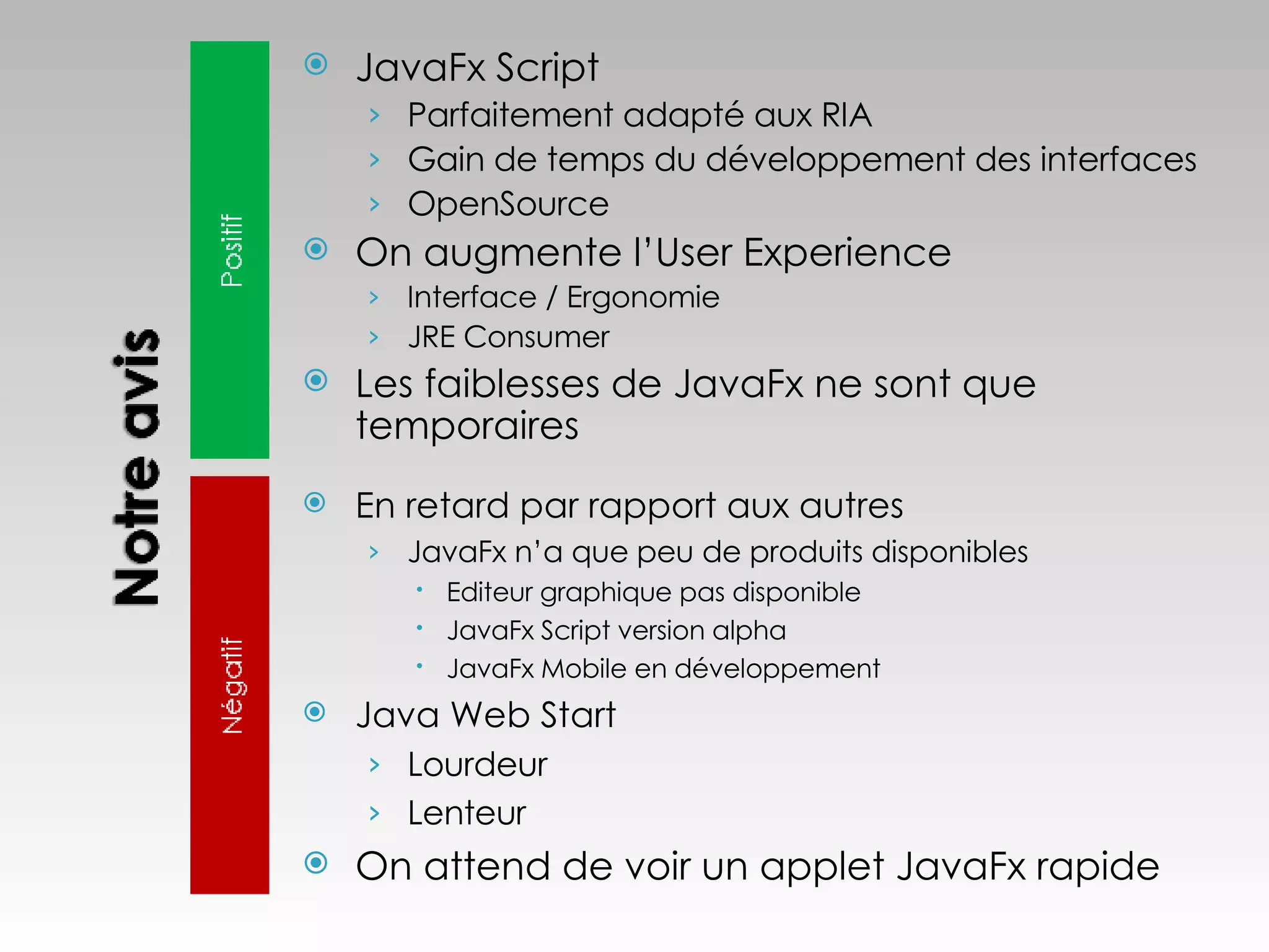 JavaFx Script Parfaitement adapté aux RIA Gain de temps du développement des interfaces OpenSource On augmente l’User Experience Interface / Ergonomie  JRE Consumer Les faiblesses de JavaFx ne sont que temporaires En retard par rapport aux autres JavaFx n’a que peu de produits disponibles Editeur graphique pas disponible JavaFx Script version alpha JavaFx Mobile en développement Java Web Start Lourdeur Lenteur On attend de voir un applet JavaFx rapide 