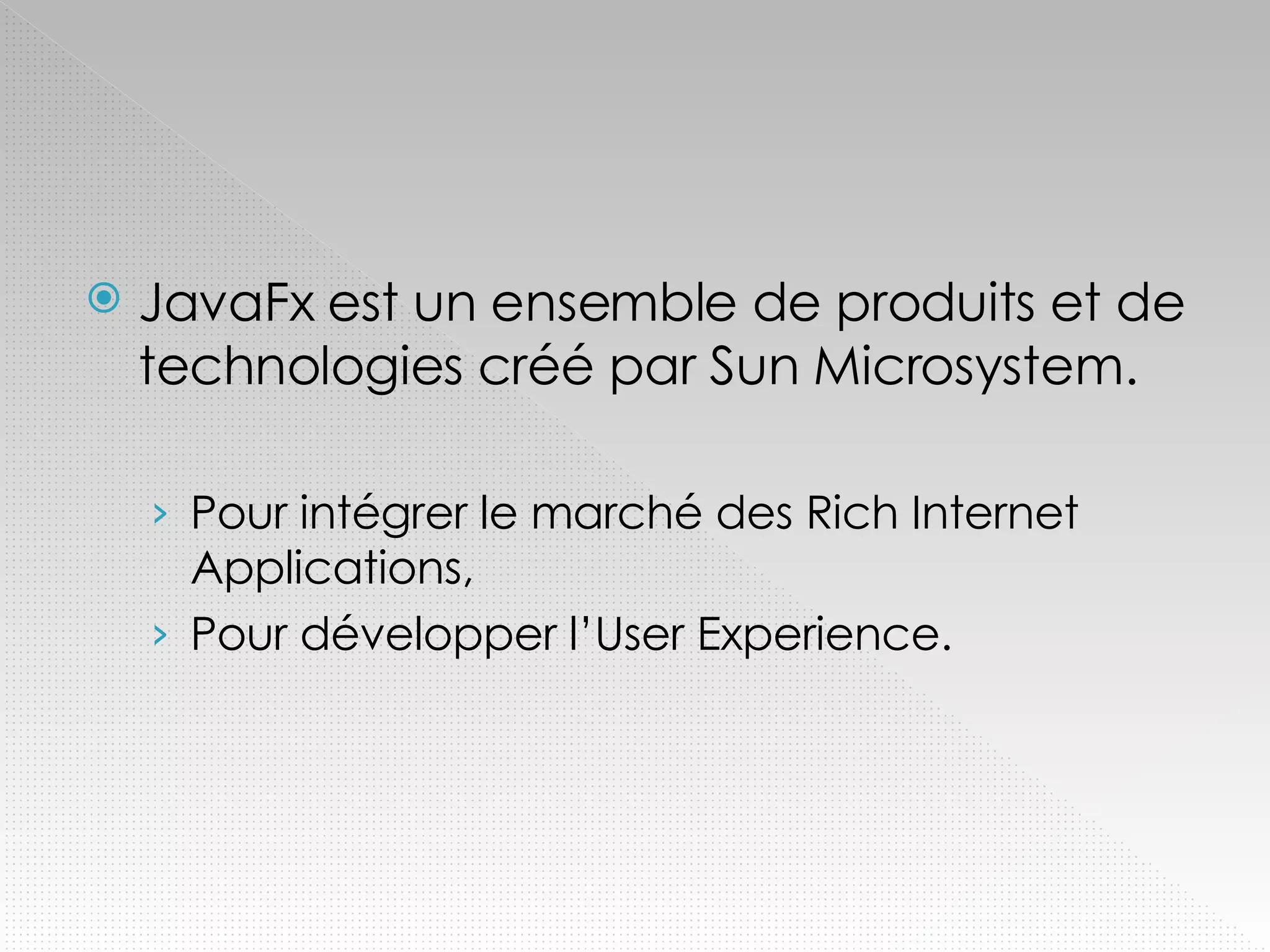 JavaFx est un ensemble de produits et de technologies créé par Sun Microsystem. Pour intégrer le marché des Rich Internet Applications, Pour développer l’User Experience. 