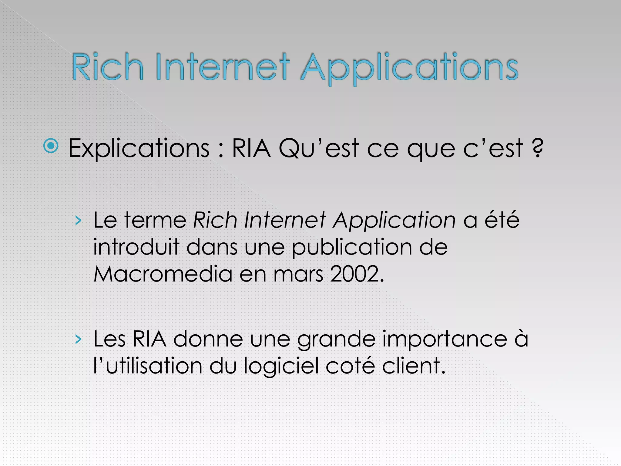 Explications : RIA Qu’est ce que c’est ? Le terme  Rich Internet Application  a été introduit dans une publication de Macromedia en mars 2002. Les RIA donne une grande importance à l’utilisation du logiciel coté client. 