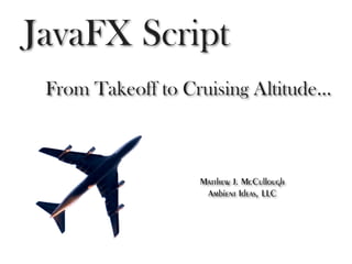 JavaFX Script
 From Takeoff to Cruising Altitude...



                    Matthew J. McCullough
                     Ambient Ideas, LLC