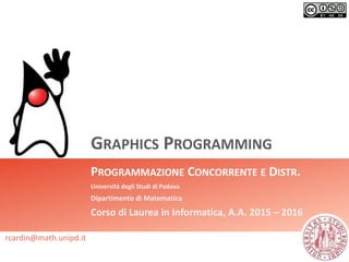 GRAPHICS PROGRAMMING
PROGRAMMAZIONE CONCORRENTE E DISTR.
Università degli Studi di Padova
Dipartimento di Matematica
Corso di Laurea in Informatica, A.A. 2015 – 2016
rcardin@math.unipd.it
 