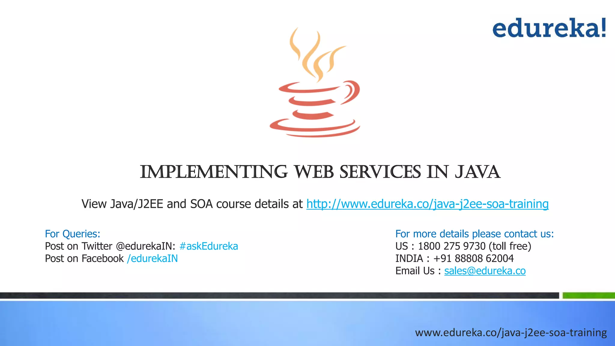 Implementing Web Services in Java www.edureka.co/java-j2ee-soa-training View Java/J2EE and SOA course details at http://www.edureka.co/java-j2ee-soa-training For Queries: Post on Twitter @edurekaIN: #askEdureka Post on Facebook /edurekaIN For more details please contact us: US : 1800 275 9730 (toll free) INDIA : +91 88808 62004 Email Us : sales@edureka.co