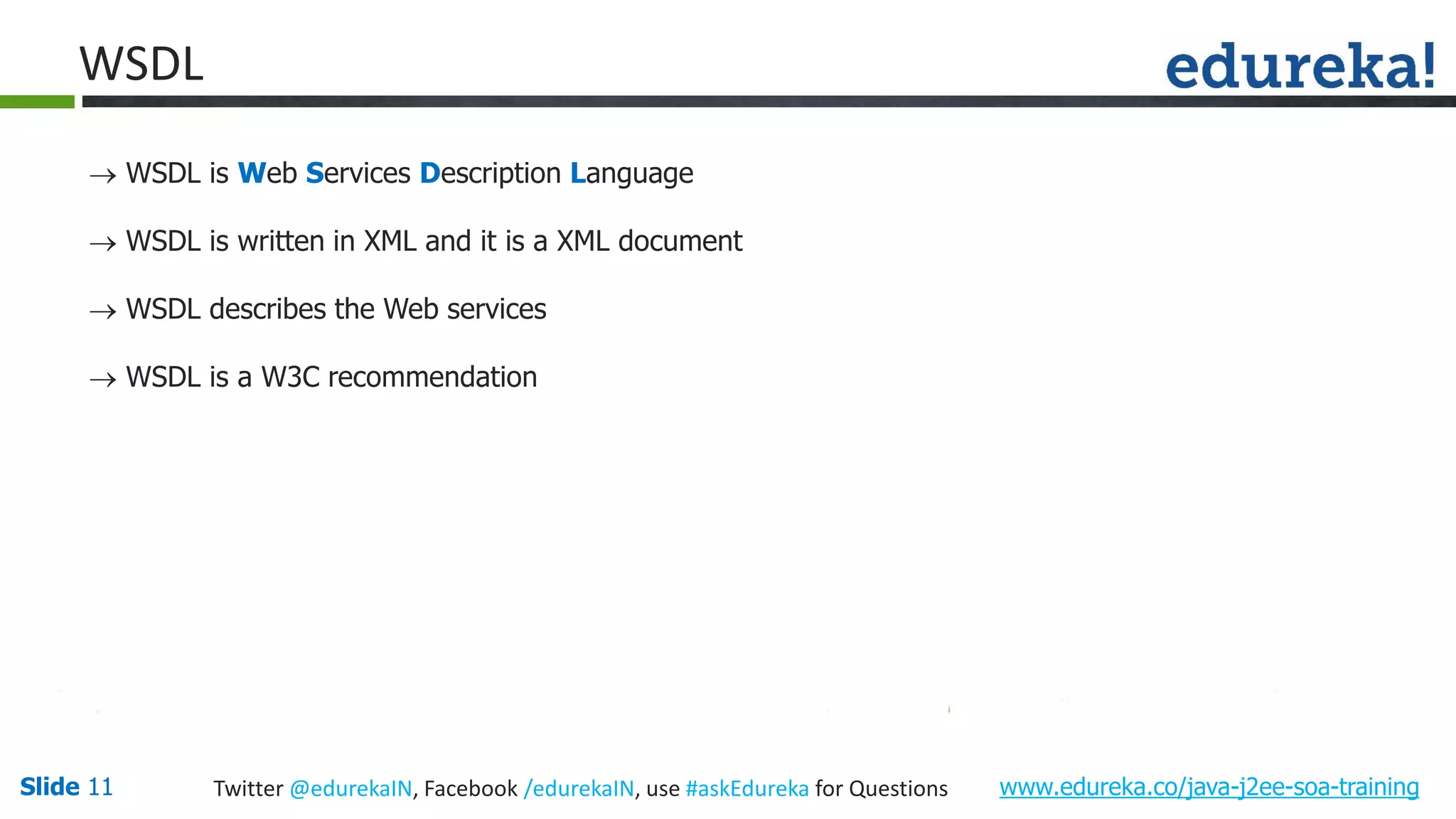 Slide 11 www.edureka.co/java-j2ee-soa-trainingTwitter @edurekaIN, Facebook /edurekaIN, use #askEdureka for Questions WSDL WSDL is Web Services Description Language WSDL is written in XML and it is a XML document WSDL describes the Web services WSDL is a W3C recommendation