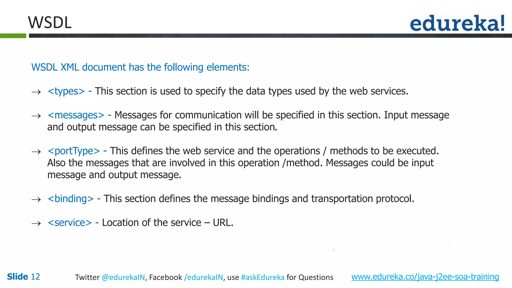 Slide 12 www.edureka.co/java-j2ee-soa-trainingTwitter @edurekaIN, Facebook /edurekaIN, use #askEdureka for Questions WSDL WSDL XML document has the following elements: <types> - This section is used to specify the data types used by the web services. <messages> - Messages for communication will be specified in this section. Input message and output message can be specified in this section. <portType> - This defines the web service and the operations / methods to be executed. Also the messages that are involved in this operation /method. Messages could be input message and output message. <binding> - This section defines the message bindings and transportation protocol. <service> - Location of the service – URL.