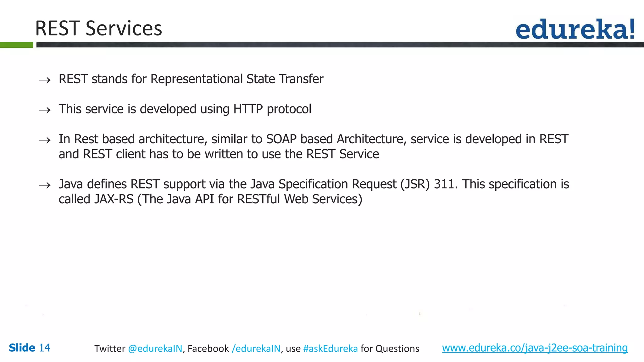 Slide 14 www.edureka.co/java-j2ee-soa-trainingTwitter @edurekaIN, Facebook /edurekaIN, use #askEdureka for Questions REST Services REST stands for Representational State Transfer This service is developed using HTTP protocol In Rest based architecture, similar to SOAP based Architecture, service is developed in REST and REST client has to be written to use the REST Service Java defines REST support via the Java Specification Request (JSR) 311. This specification is called JAX-RS (The Java API for RESTful Web Services)