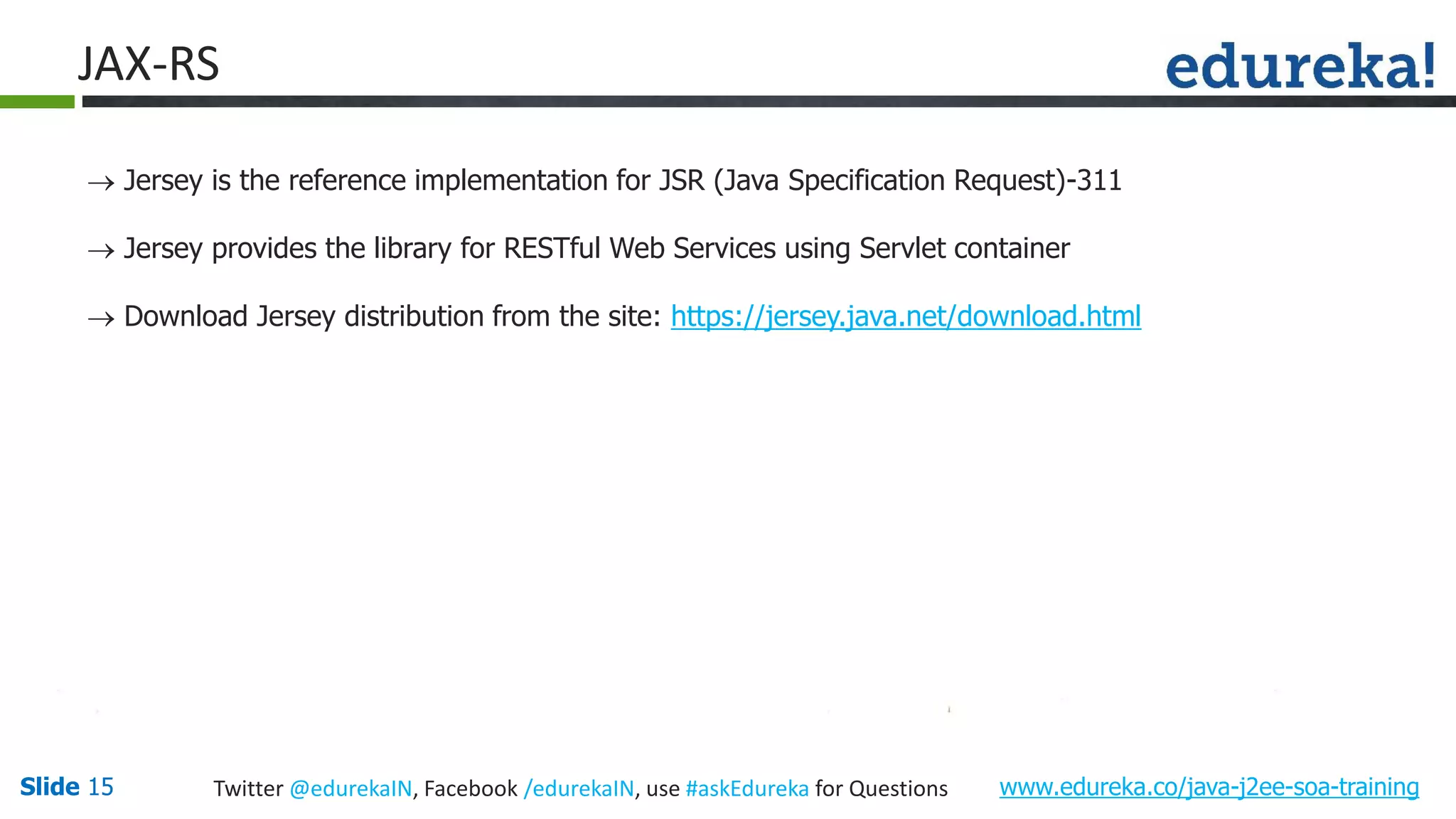 Slide 15 www.edureka.co/java-j2ee-soa-trainingTwitter @edurekaIN, Facebook /edurekaIN, use #askEdureka for Questions JAX-RS Jersey is the reference implementation for JSR (Java Specification Request)-311 Jersey provides the library for RESTful Web Services using Servlet container Download Jersey distribution from the site: https://jersey.java.net/download.html