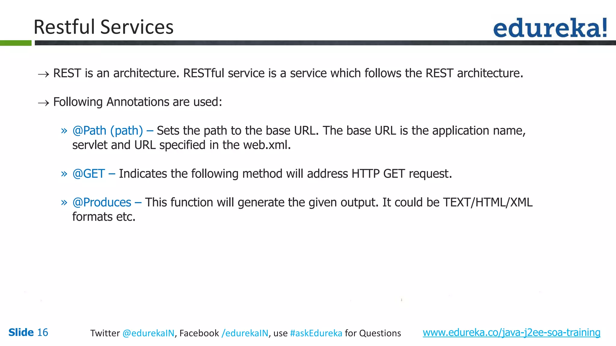 Slide 16 www.edureka.co/java-j2ee-soa-trainingTwitter @edurekaIN, Facebook /edurekaIN, use #askEdureka for Questions Restful Services REST is an architecture. RESTful service is a service which follows the REST architecture. Following Annotations are used: » @Path (path) – Sets the path to the base URL. The base URL is the application name, servlet and URL specified in the web.xml. » @GET – Indicates the following method will address HTTP GET request. » @Produces – This function will generate the given output. It could be TEXT/HTML/XML formats etc.
