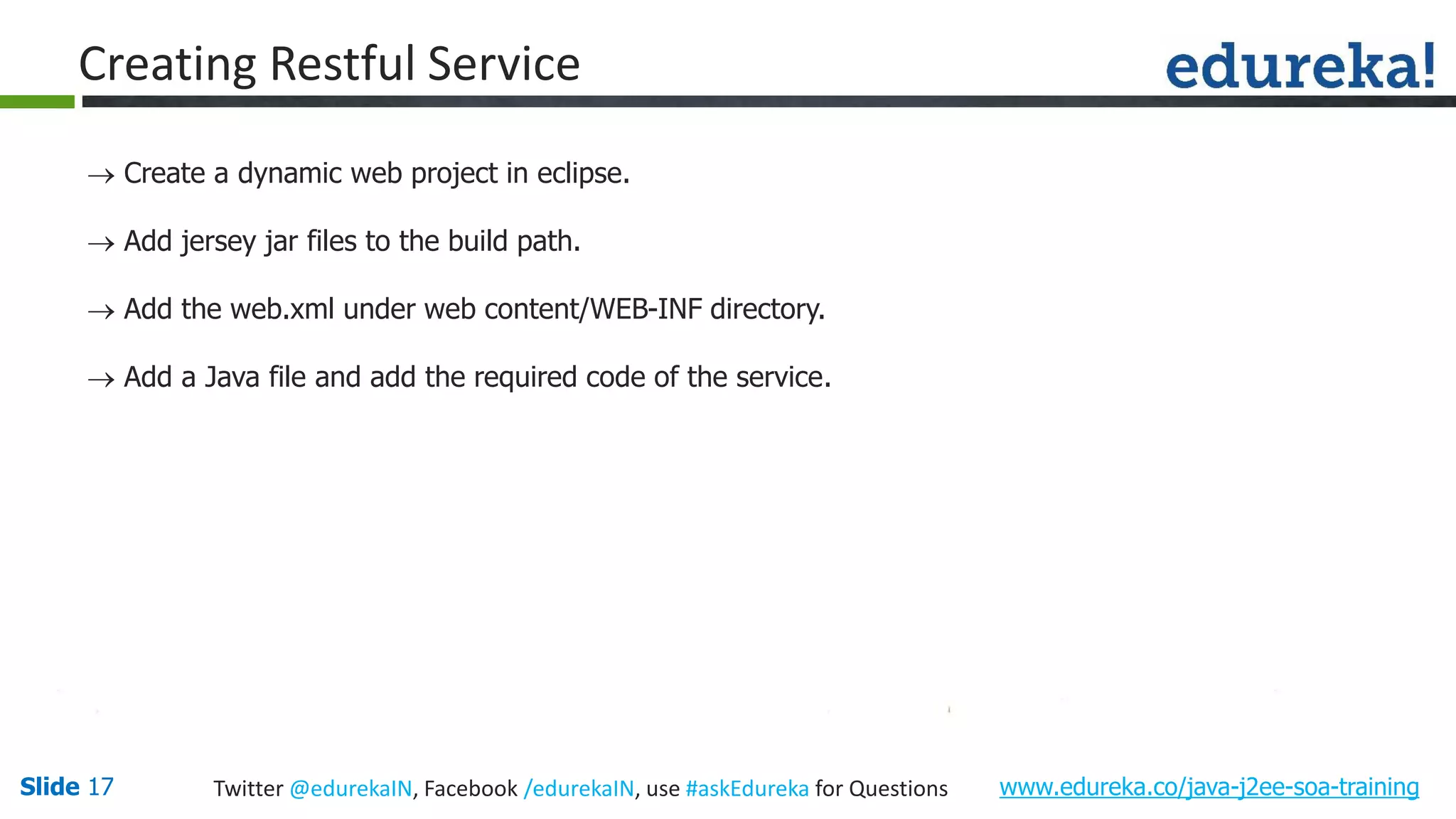 Slide 17 www.edureka.co/java-j2ee-soa-trainingTwitter @edurekaIN, Facebook /edurekaIN, use #askEdureka for Questions Creating Restful Service Create a dynamic web project in eclipse. Add jersey jar files to the build path. Add the web.xml under web content/WEB-INF directory. Add a Java file and add the required code of the service.