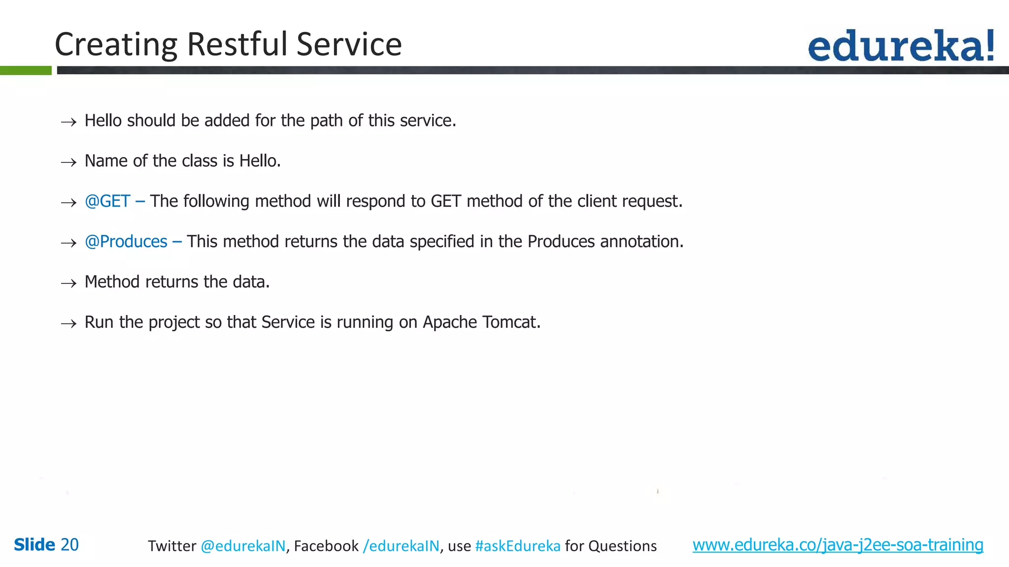 Slide 20 www.edureka.co/java-j2ee-soa-trainingTwitter @edurekaIN, Facebook /edurekaIN, use #askEdureka for Questions Creating Restful Service Hello should be added for the path of this service. Name of the class is Hello. @GET – The following method will respond to GET method of the client request. @Produces – This method returns the data specified in the Produces annotation. Method returns the data. Run the project so that Service is running on Apache Tomcat.