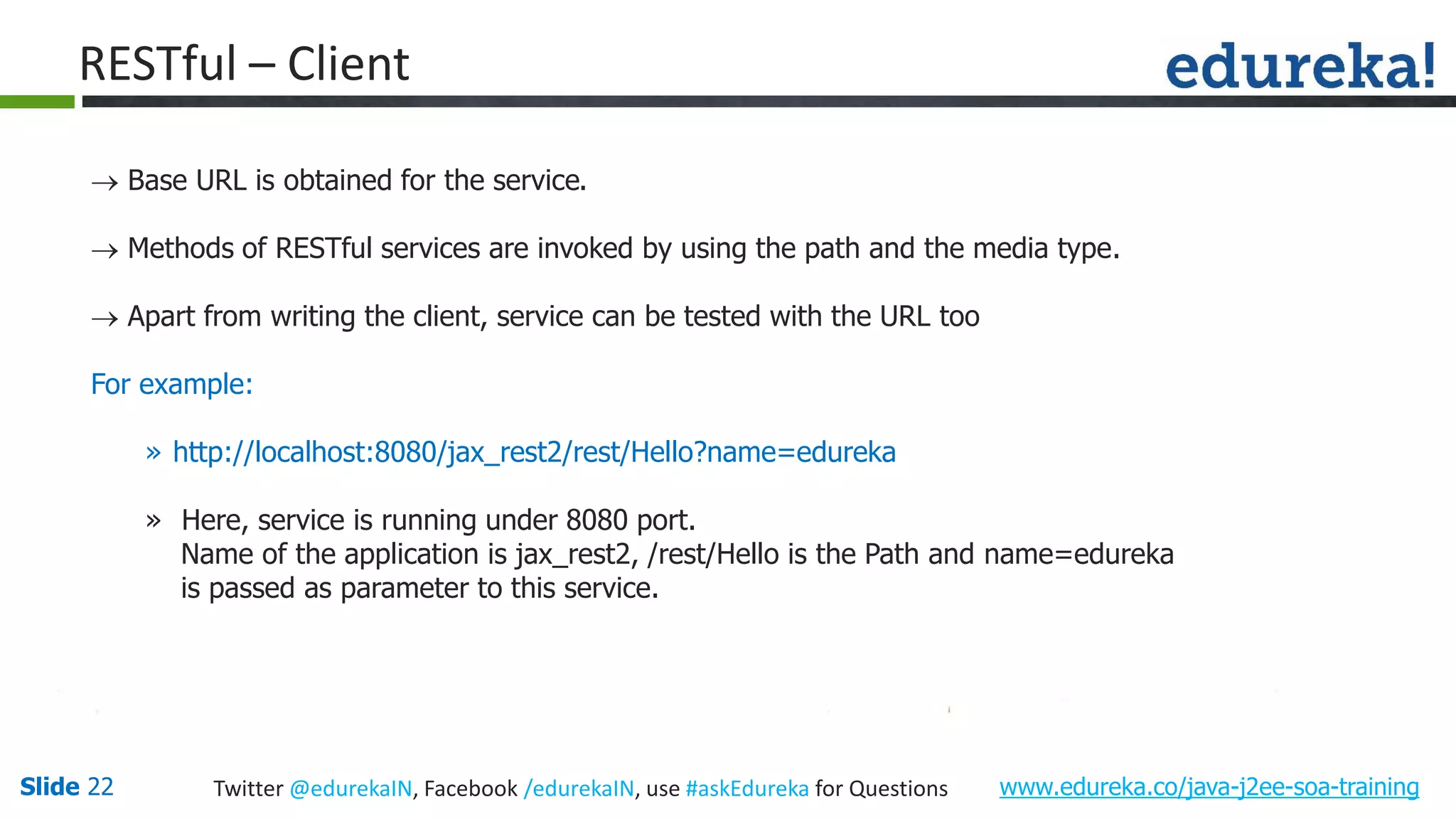 Slide 22 www.edureka.co/java-j2ee-soa-trainingTwitter @edurekaIN, Facebook /edurekaIN, use #askEdureka for Questions RESTful – Client Base URL is obtained for the service. Methods of RESTful services are invoked by using the path and the media type. Apart from writing the client, service can be tested with the URL too For example: » http://localhost:8080/jax_rest2/rest/Hello?name=edureka » Here, service is running under 8080 port. Name of the application is jax_rest2, /rest/Hello is the Path and name=edureka is passed as parameter to this service.