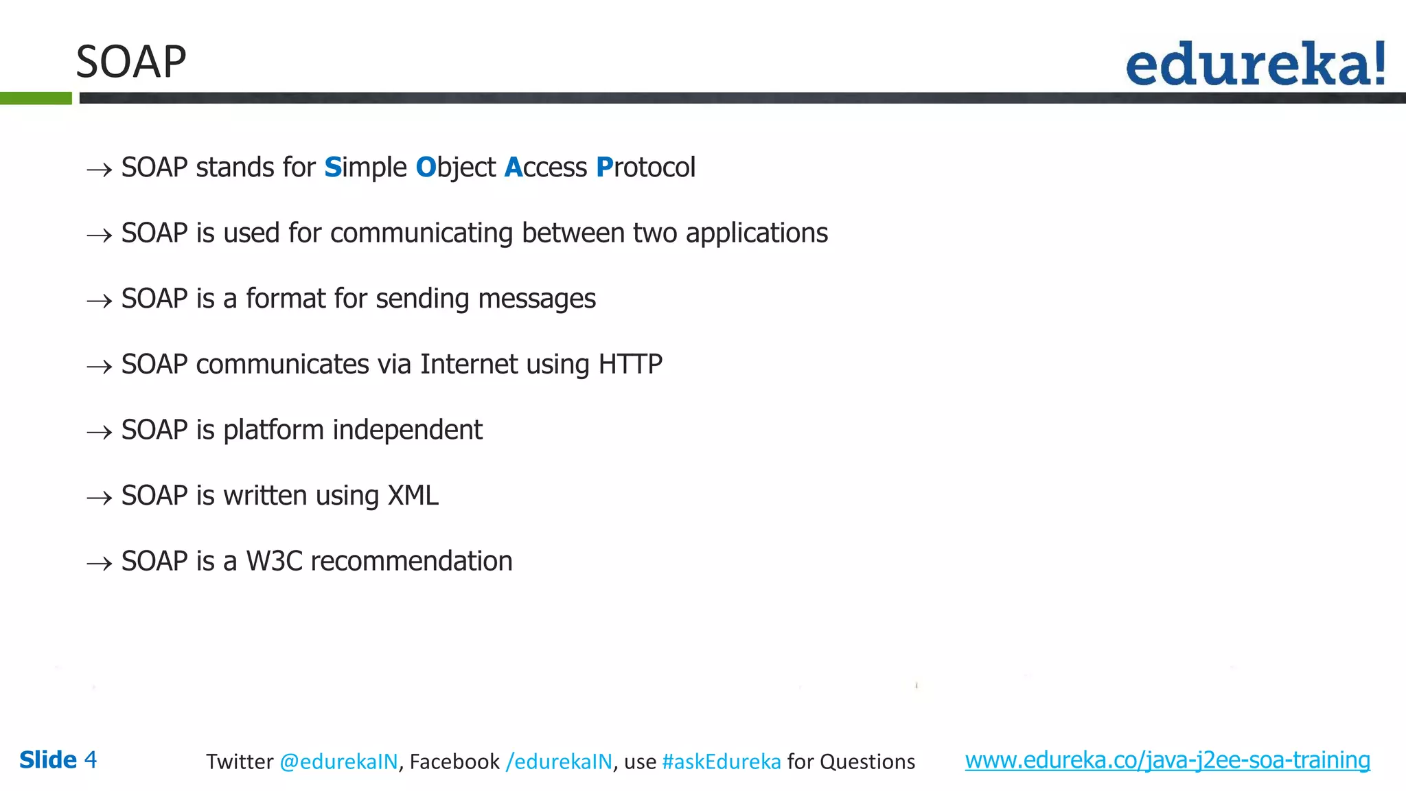 Slide 4 www.edureka.co/java-j2ee-soa-trainingTwitter @edurekaIN, Facebook /edurekaIN, use #askEdureka for Questions SOAP SOAP stands for Simple Object Access Protocol SOAP is used for communicating between two applications SOAP is a format for sending messages SOAP communicates via Internet using HTTP SOAP is platform independent SOAP is written using XML SOAP is a W3C recommendation