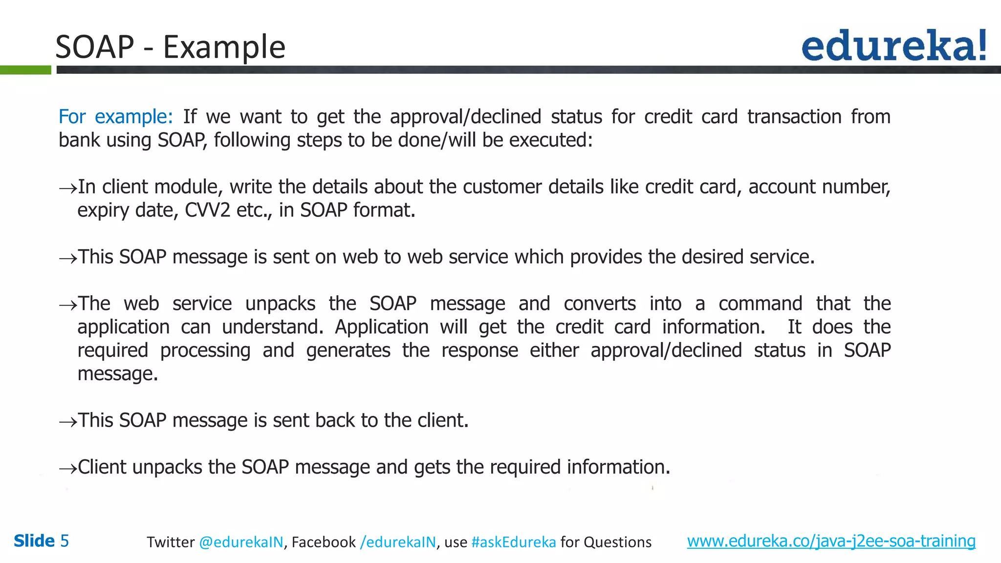 Slide 5 www.edureka.co/java-j2ee-soa-trainingTwitter @edurekaIN, Facebook /edurekaIN, use #askEdureka for Questions SOAP - Example For example: If we want to get the approval/declined status for credit card transaction from bank using SOAP, following steps to be done/will be executed: In client module, write the details about the customer details like credit card, account number, expiry date, CVV2 etc., in SOAP format. This SOAP message is sent on web to web service which provides the desired service. The web service unpacks the SOAP message and converts into a command that the application can understand. Application will get the credit card information. It does the required processing and generates the response either approval/declined status in SOAP message. This SOAP message is sent back to the client. Client unpacks the SOAP message and gets the required information.