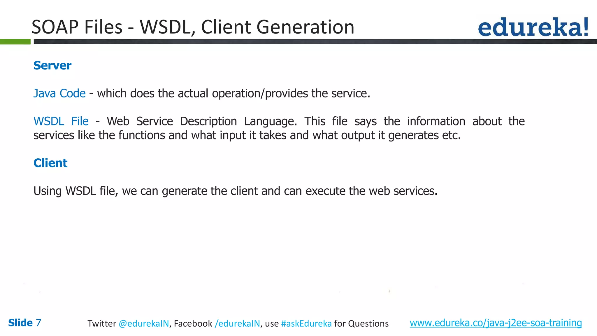 Slide 7 www.edureka.co/java-j2ee-soa-trainingTwitter @edurekaIN, Facebook /edurekaIN, use #askEdureka for Questions SOAP Files - WSDL, Client Generation Server Java Code - which does the actual operation/provides the service. WSDL File - Web Service Description Language. This file says the information about the services like the functions and what input it takes and what output it generates etc. Client Using WSDL file, we can generate the client and can execute the web services.