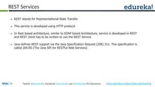 Slide 14 www.edureka.co/java-j2ee-soa-trainingTwitter @edurekaIN, Facebook /edurekaIN, use #askEdureka for Questions
REST Services
 REST stands for Representational State Transfer
 This service is developed using HTTP protocol
 In Rest based architecture, similar to SOAP based Architecture, service is developed in REST
and REST client has to be written to use the REST Service
 Java defines REST support via the Java Specification Request (JSR) 311. This specification is
called JAX-RS (The Java API for RESTful Web Services)
 