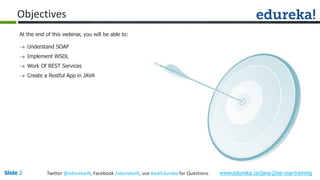 www.edureka.co/java-j2ee-soa-trainingSlide 2 Twitter @edurekaIN, Facebook /edurekaIN, use #askEdureka for Questions
Objectives
At the end of this webinar, you will be able to:
 Understand SOAP
 Implement WSDL
 Work Of REST Services
 Create a Restful App in JAVA
 