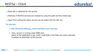 Slide 22 www.edureka.co/java-j2ee-soa-trainingTwitter @edurekaIN, Facebook /edurekaIN, use #askEdureka for Questions
RESTful – Client
 Base URL is obtained for the service.
 Methods of RESTful services are invoked by using the path and the media type.
 Apart from writing the client, service can be tested with the URL too
For example:
» http://localhost:8080/jax_rest2/rest/Hello?name=edureka
» Here, service is running under 8080 port.
Name of the application is jax_rest2, /rest/Hello is the Path and name=edureka
is passed as parameter to this service.
 