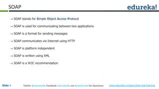 Slide 4 www.edureka.co/java-j2ee-soa-trainingTwitter @edurekaIN, Facebook /edurekaIN, use #askEdureka for Questions
SOAP
 SOAP stands for Simple Object Access Protocol
 SOAP is used for communicating between two applications
 SOAP is a format for sending messages
 SOAP communicates via Internet using HTTP
 SOAP is platform independent
 SOAP is written using XML
 SOAP is a W3C recommendation
 