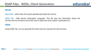 Slide 7 www.edureka.co/java-j2ee-soa-trainingTwitter @edurekaIN, Facebook /edurekaIN, use #askEdureka for Questions
SOAP Files - WSDL, Client Generation
Server
Java Code - which does the actual operation/provides the service.
WSDL File - Web Service Description Language. This file says the information about the
services like the functions and what input it takes and what output it generates etc.
Client
Using WSDL file, we can generate the client and can execute the web services.
 