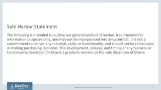 Copyright © 2018, Oracle and/or its affiliates. All rights reserved. |
Safe Harbor Statement
The following is intended to outline our general product direction. It is intended for
information purposes only, and may not be incorporated into any contract. It is not a
commitment to deliver any material, code, or functionality, and should not be relied upon
in making purchasing decisions. The development, release, and timing of any features or
functionality described for Oracle’s products remains at the sole discretion of Oracle.
1
 
