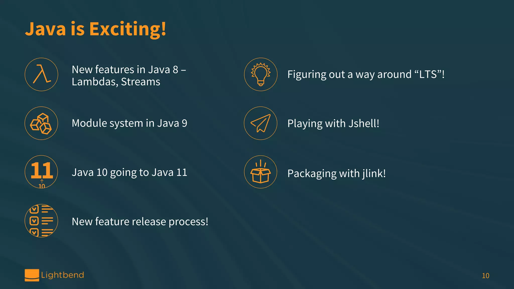 Java is Exciting! 10 New features in Java 8 – Lambdas, Streams Module system in Java 9 Java 10 going to Java 11 New feature release process! Figuring out a way around “LTS”! Playing with Jshell! Packaging with jlink! 
