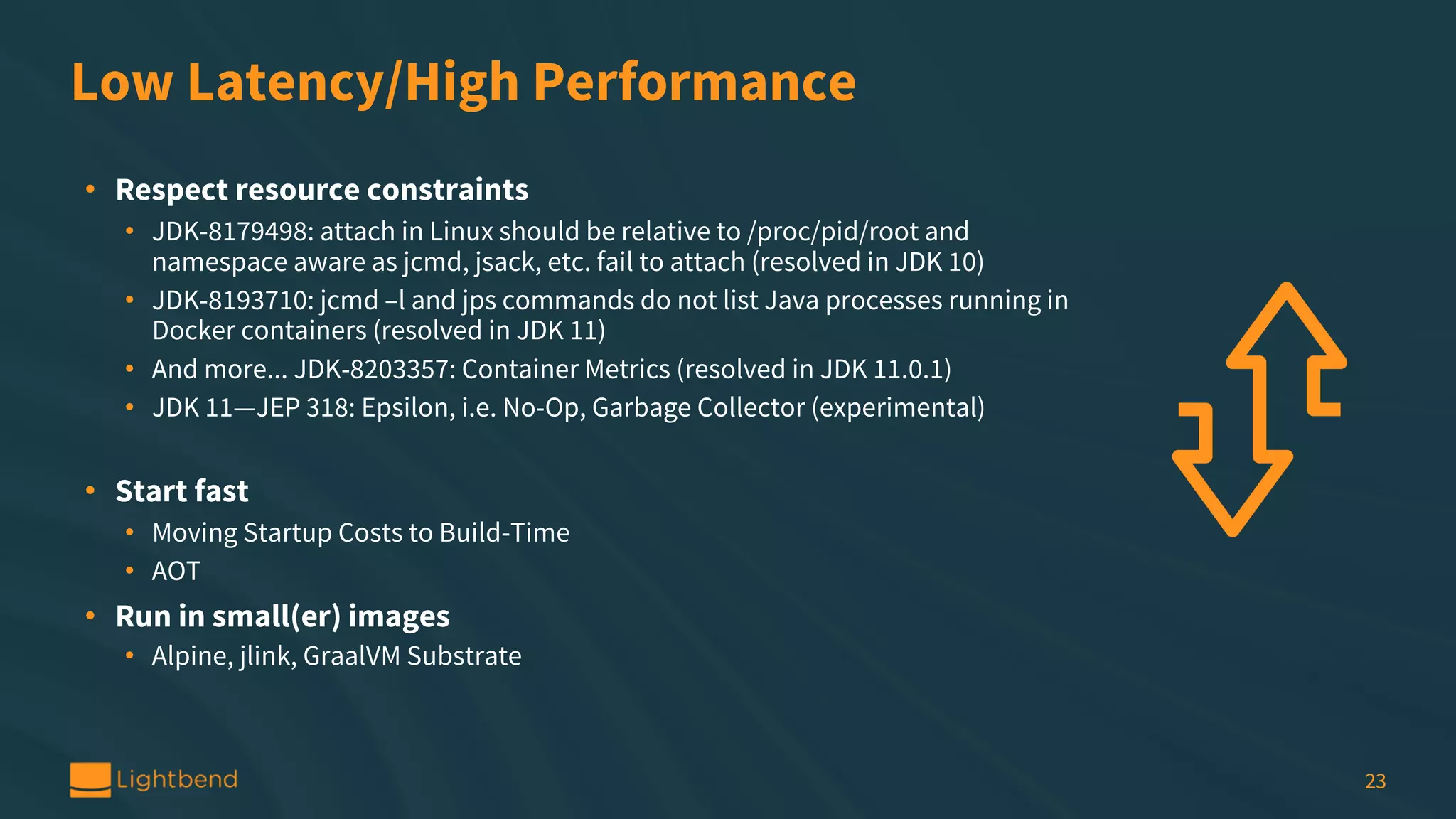 Low Latency/High Performance • Respect resource constraints • JDK-8179498: attach in Linux should be relative to /proc/pid/root and namespace aware as jcmd, jsack, etc. fail to attach (resolved in JDK 10) • JDK-8193710: jcmd –l and jps commands do not list Java processes running in Docker containers (resolved in JDK 11) • And more... JDK-8203357: Container Metrics (resolved in JDK 11.0.1) • JDK 11—JEP 318: Epsilon, i.e. No-Op, Garbage Collector (experimental) • Start fast • Moving Startup Costs to Build-Time • AOT • Run in small(er) images • Alpine, jlink, GraalVM Substrate 23 