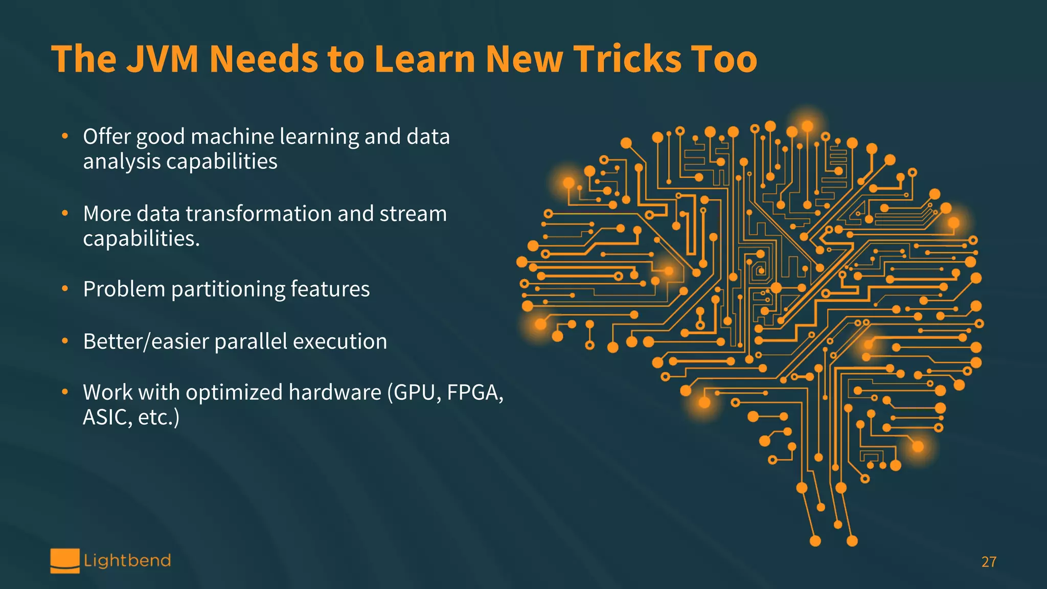 The JVM Needs to Learn New Tricks Too • Offer good machine learning and data analysis capabilities • More data transformation and stream capabilities. • Problem partitioning features • Better/easier parallel execution • Work with optimized hardware (GPU, FPGA, ASIC, etc.) 27 