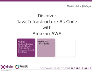 Xebia Workshop


                                    Discover
                          Java Infrastructure As Code
                                      with
                                 Amazon AWS
                          Xebia:             OpenCSI:
                          Bertrand Dechoux   Bruno Bonfils
                          Charles Blonde
                          Cyrille Le Clerc
                          Emmanuel Servent
                          Eric Briand




Saturday, August 13, 11
 