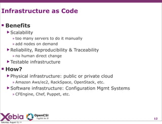 Infrastructure as Code

 Benefits
      ▶ Scalability
            » too many servers to do it manually
            » add nodes on demand
      ▶ Reliability,        Reproducibility & Traceability
            » no human direct change
      ▶ Testable          infrastructure
 How?
      ▶ Physical          infrastructure: public or private cloud
            » Amazon Aws/ec2, RackSpace, OpenStack, etc.
      ▶ Software          infrastructure: Configuration Mgmt Systems
            » CFEngine, Chef, Puppet, etc.




                                                                       12
Saturday, August 13, 11
 