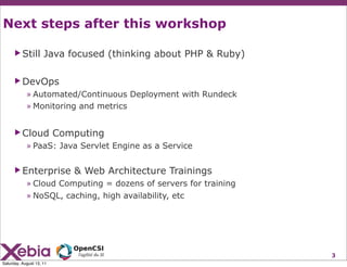 Next steps after this workshop

      ▶ Still        Java focused (thinking about PHP & Ruby)

      ▶ DevOps
            » Automated/Continuous Deployment with Rundeck
            » Monitoring and metrics


      ▶ Cloud             Computing
            » PaaS: Java Servlet Engine as a Service

      ▶ Enterprise           & Web Architecture Trainings
            » Cloud Computing = dozens of servers for training
            » NoSQL, caching, high availability, etc




                                                                 3
Saturday, August 13, 11
 