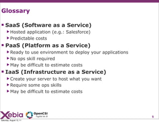 Glossary

 SaaS (Software as a Service)
      ▶ Hosted  application (e.g.: Salesforce)
      ▶ Predictable costs

 PaaS (Platform as a Service)
      ▶ Ready to use environment to deploy your applications
      ▶ No ops skill required
      ▶ May be difficult to estimate costs

 IaaS (Infrastructure as a Service)
      ▶ Create your server to host what you want
      ▶ Require some ops skills
      ▶ May be difficult to estimate costs




                                                               5
Saturday, August 13, 11
 