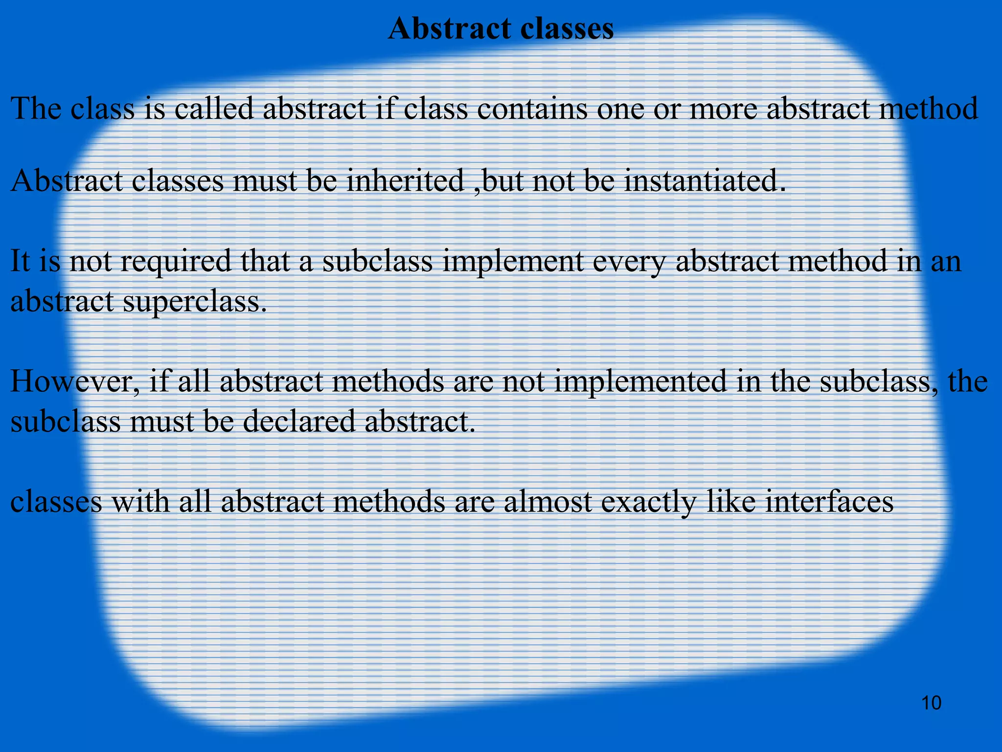 10
Abstract classes
The class is called abstract if class contains one or more abstract method
Abstract classes must be inherited ,but not be instantiated.
It is not required that a subclass implement every abstract method in an
abstract superclass.
However, if all abstract methods are not implemented in the subclass, the
subclass must be declared abstract.
classes with all abstract methods are almost exactly like interfaces
 