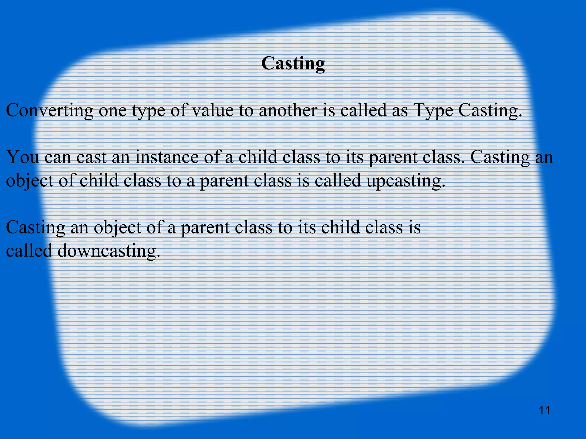 11
Casting
Converting one type of value to another is called as Type Casting.
You can cast an instance of a child class to its parent class. Casting an
object of child class to a parent class is called upcasting.
Casting an object of a parent class to its child class is
called downcasting.
 