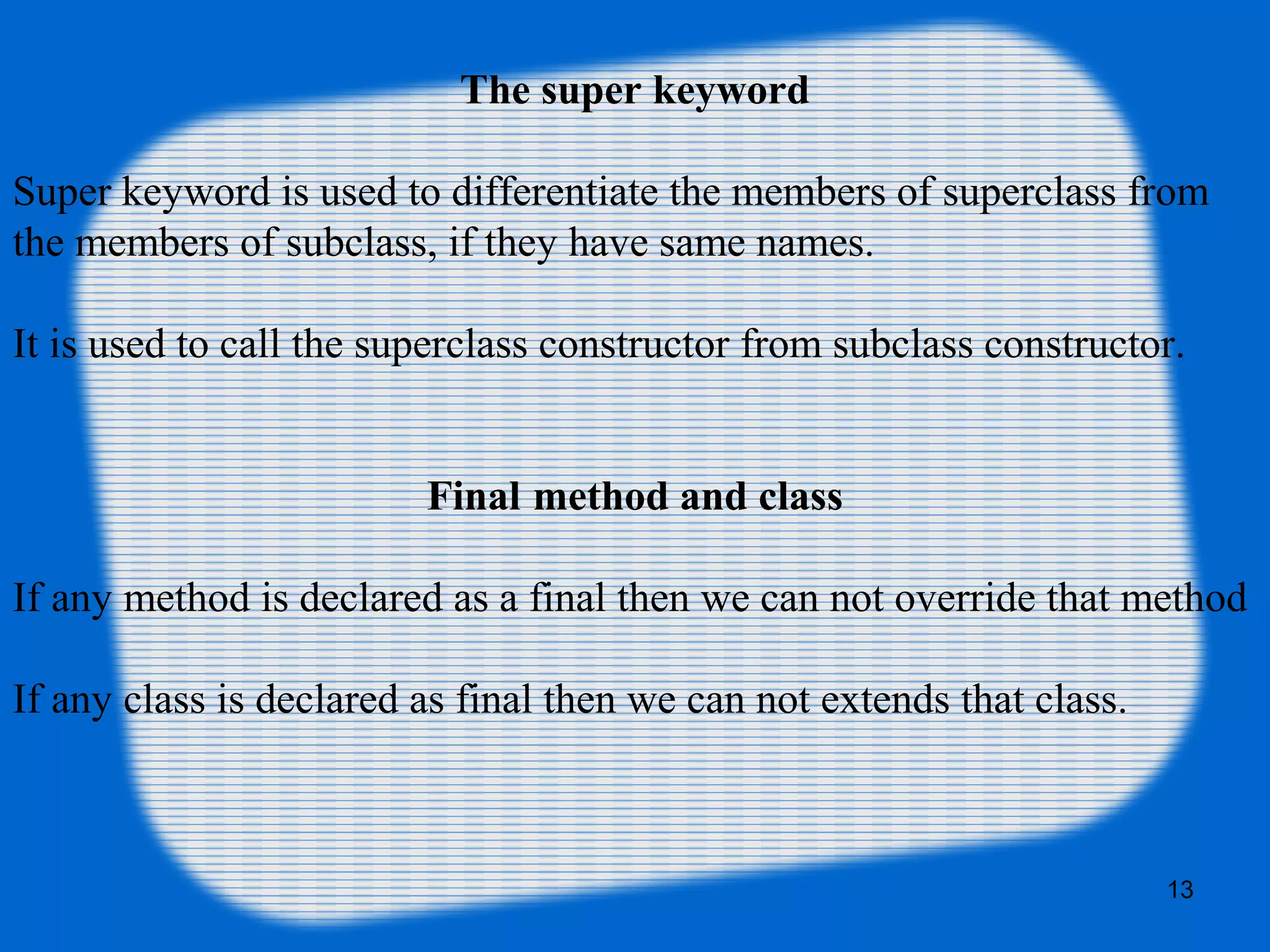 13
The super keyword
Super keyword is used to differentiate the members of superclass from
the members of subclass, if they have same names.
It is used to call the superclass constructor from subclass constructor.
Final method and class
If any method is declared as a final then we can not override that method
If any class is declared as final then we can not extends that class.
 