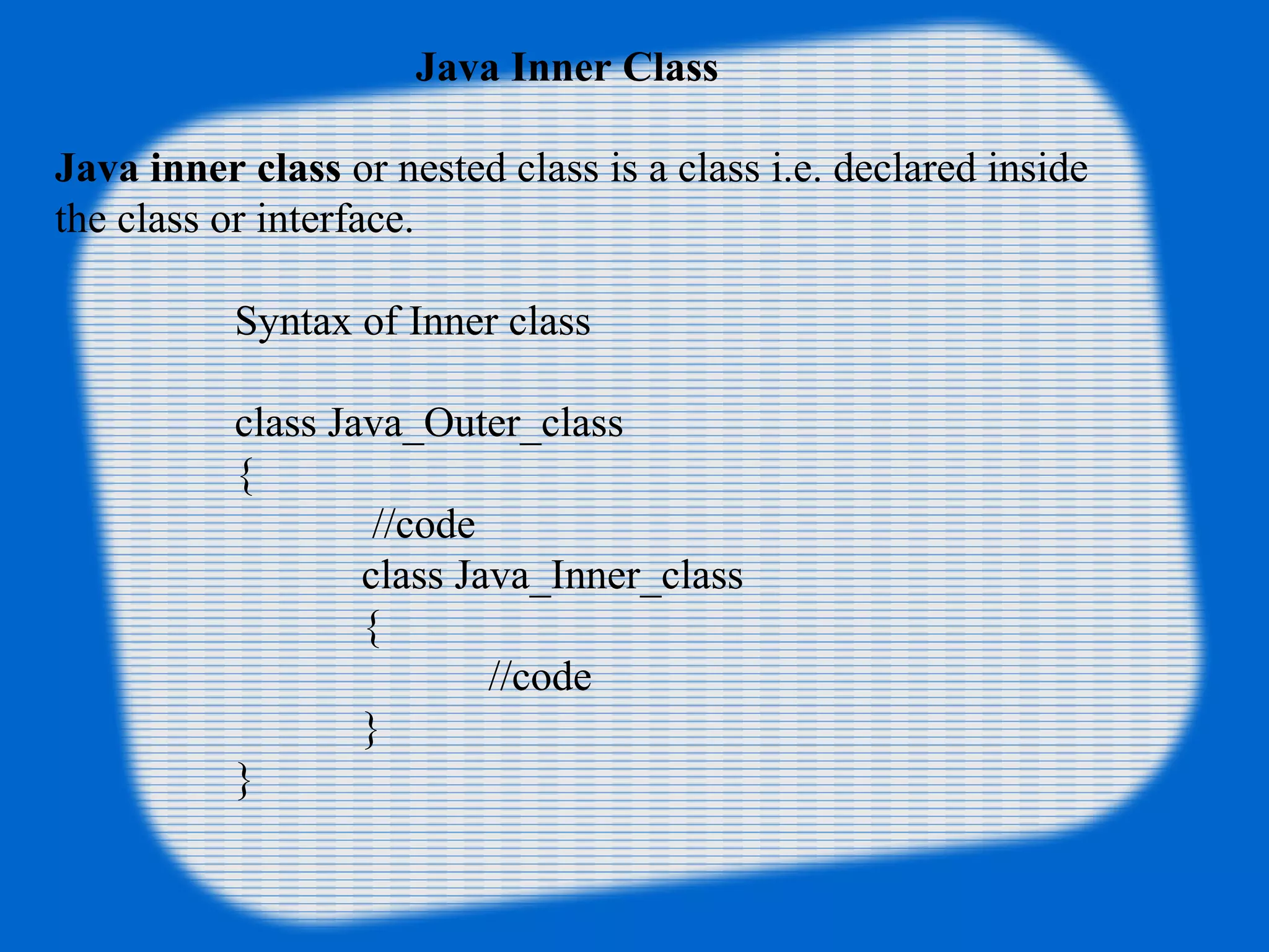 Java Inner Class
Java inner class or nested class is a class i.e. declared inside
the class or interface.
Syntax of Inner class
class Java_Outer_class
{
//code
class Java_Inner_class
{
//code
}
}
 