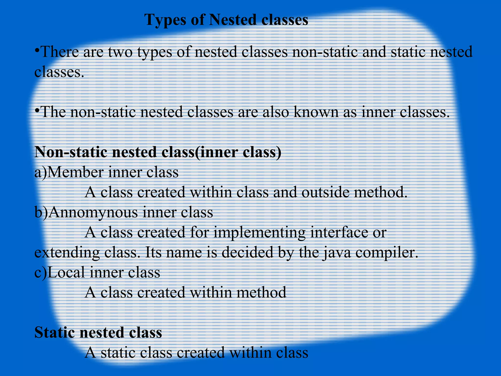 Types of Nested classes
•There are two types of nested classes non-static and static nested
classes.
•The non-static nested classes are also known as inner classes.
Non-static nested class(inner class)
a)Member inner class
A class created within class and outside method.
b)Annomynous inner class
A class created for implementing interface or
extending class. Its name is decided by the java compiler.
c)Local inner class
A class created within method
Static nested class
A static class created within class
 