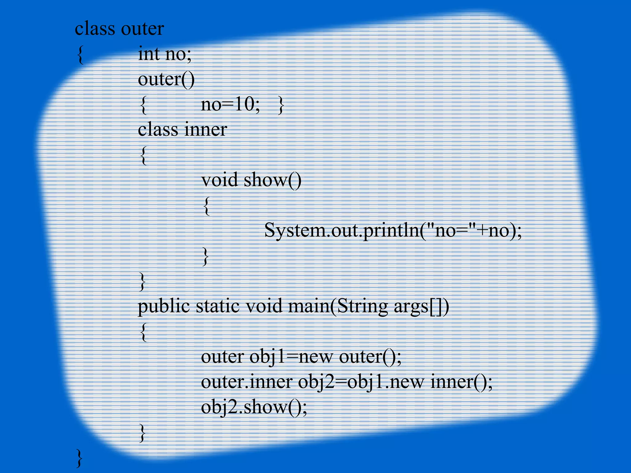 class outer
{ int no;
outer()
{ no=10; }
class inner
{
void show()
{
System.out.println("no="+no);
}
}
public static void main(String args[])
{
outer obj1=new outer();
outer.inner obj2=obj1.new inner();
obj2.show();
}
}
 