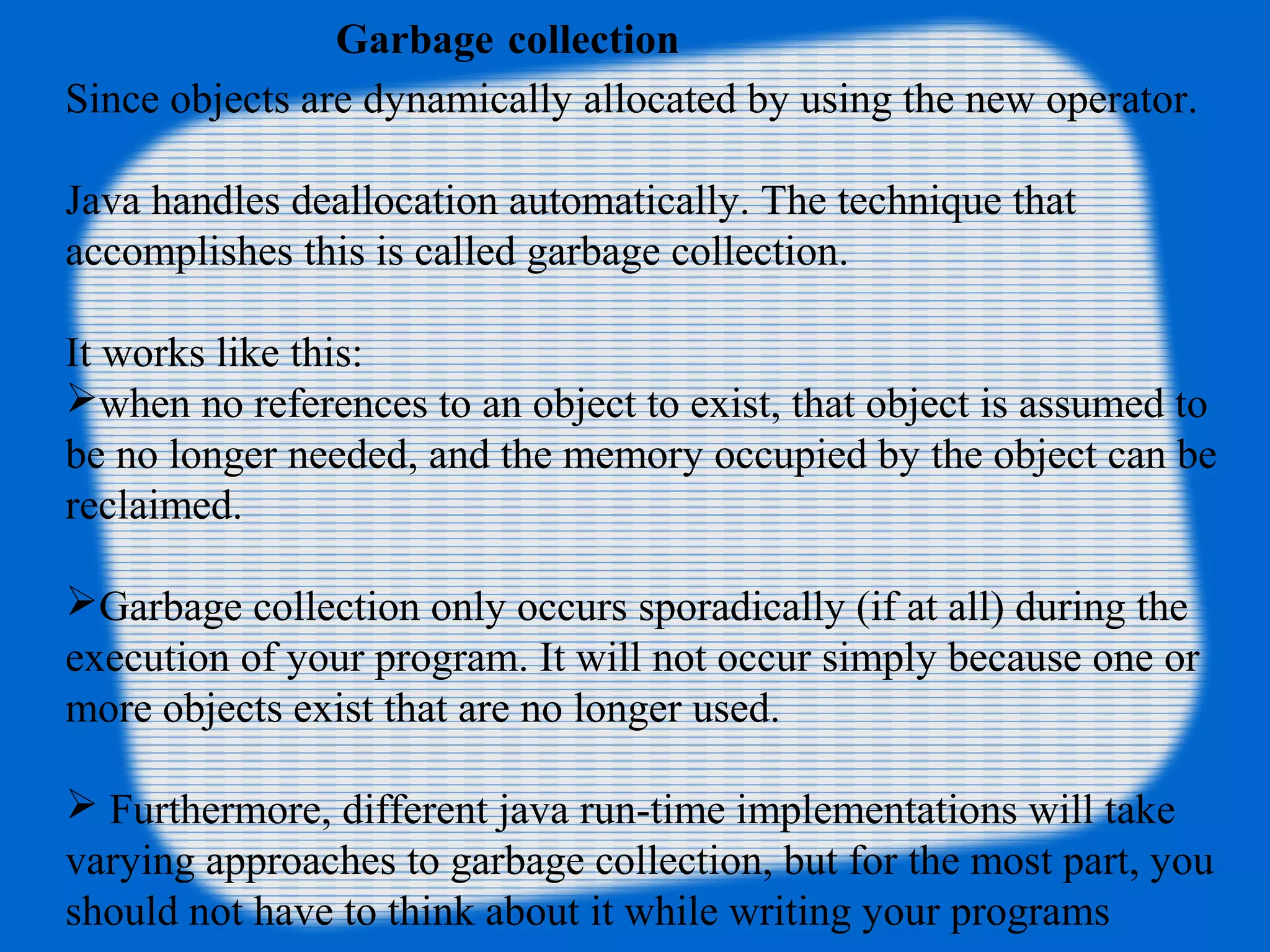 Garbage collection
Since objects are dynamically allocated by using the new operator.
Java handles deallocation automatically. The technique that
accomplishes this is called garbage collection.
It works like this:
when no references to an object to exist, that object is assumed to
be no longer needed, and the memory occupied by the object can be
reclaimed.
Garbage collection only occurs sporadically (if at all) during the
execution of your program. It will not occur simply because one or
more objects exist that are no longer used.
 Furthermore, different java run-time implementations will take
varying approaches to garbage collection, but for the most part, you
should not have to think about it while writing your programs
 