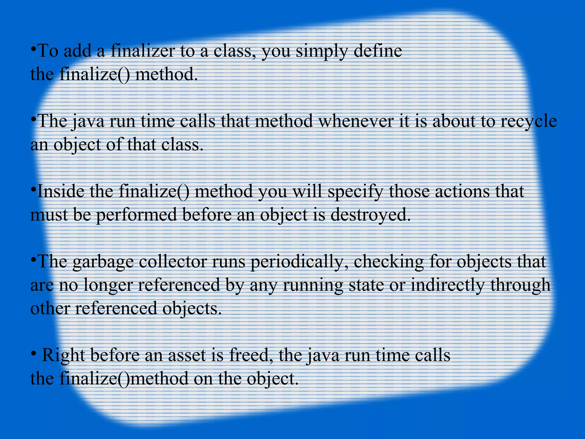 •To add a finalizer to a class, you simply define 
the finalize() method. 
•The java run time calls that method whenever it is about to recycle 
an object of that class. 
•Inside the finalize() method you will specify those actions that 
must be performed before an object is destroyed. 
•The garbage collector runs periodically, checking for objects that 
are no longer referenced by any running state or indirectly through 
other referenced objects.
• Right before an asset is freed, the java run time calls 
the finalize()method on the object.
 