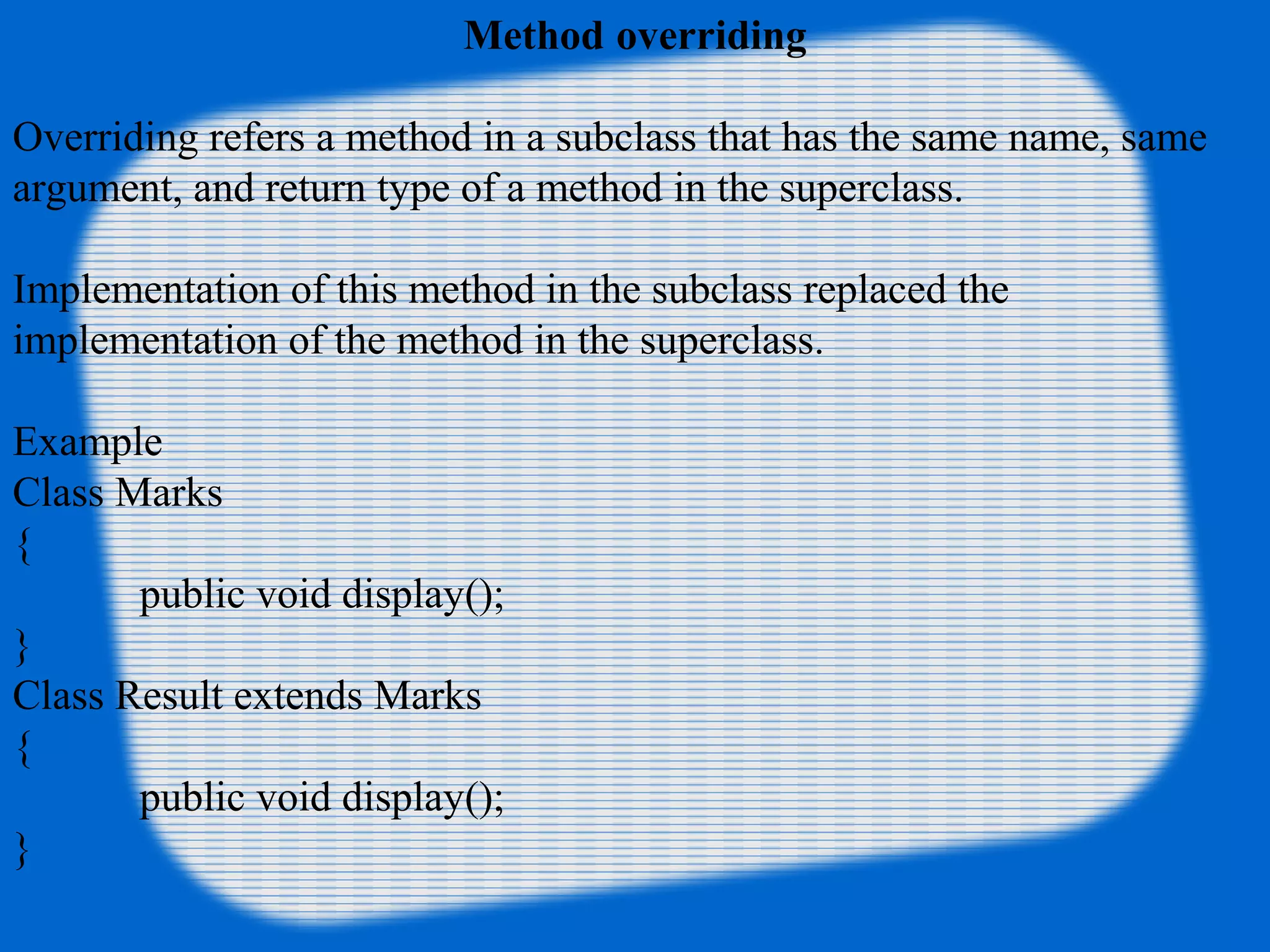 Method overriding
Overriding refers a method in a subclass that has the same name, same
argument, and return type of a method in the superclass.
Implementation of this method in the subclass replaced the
implementation of the method in the superclass.
Example
Class Marks
{
public void display();
}
Class Result extends Marks
{
public void display();
}
 