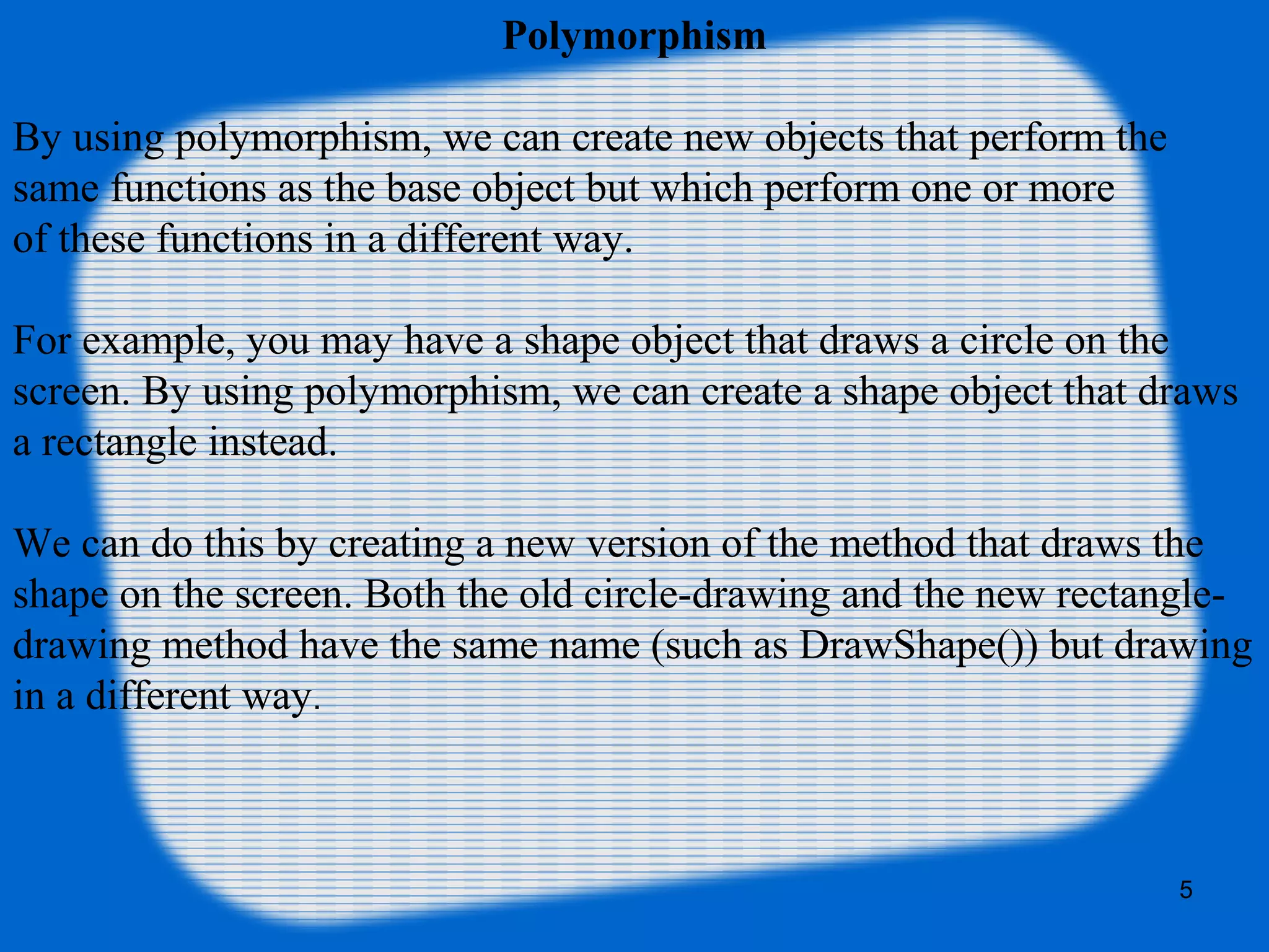 5
Polymorphism
By using polymorphism, we can create new objects that perform the
same functions as the base object but which perform one or more
of these functions in a different way.
For example, you may have a shape object that draws a circle on the
screen. By using polymorphism, we can create a shape object that draws
a rectangle instead.
We can do this by creating a new version of the method that draws the
shape on the screen. Both the old circle-drawing and the new rectangle-
drawing method have the same name (such as DrawShape()) but drawing
in a different way.
 