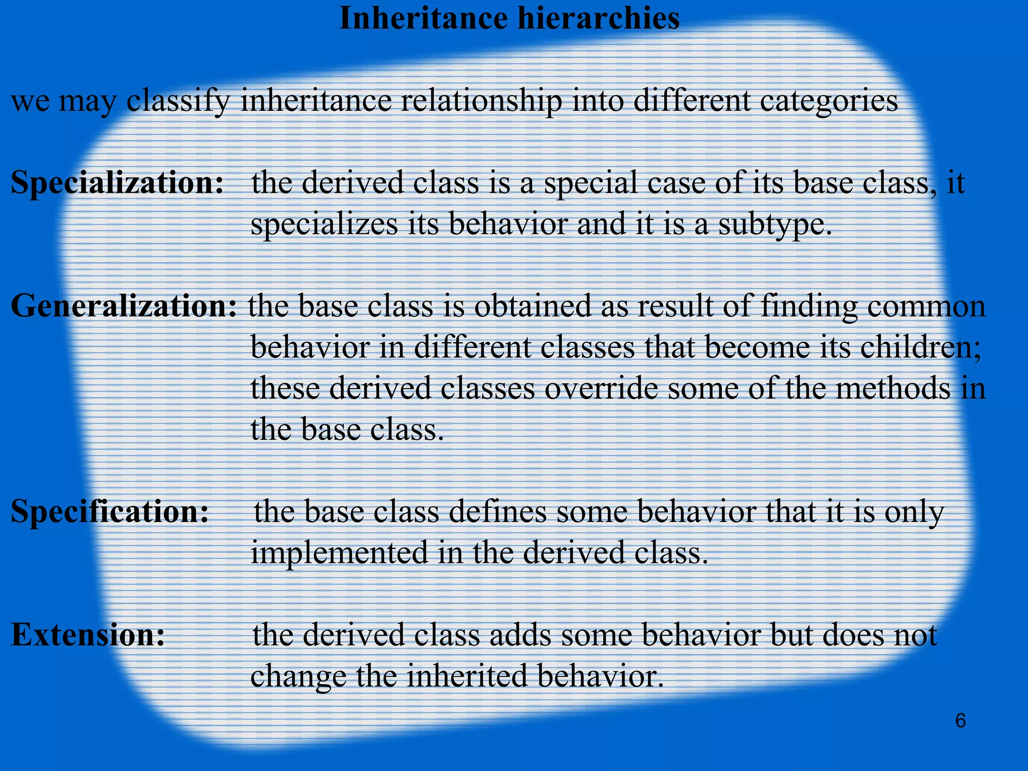 6
Inheritance hierarchies
we may classify inheritance relationship into different categories
Specialization: the derived class is a special case of its base class, it
specializes its behavior and it is a subtype.
Generalization: the base class is obtained as result of finding common
behavior in different classes that become its children;
these derived classes override some of the methods in
the base class.
Specification: the base class defines some behavior that it is only
implemented in the derived class.
Extension: the derived class adds some behavior but does not
change the inherited behavior.
 