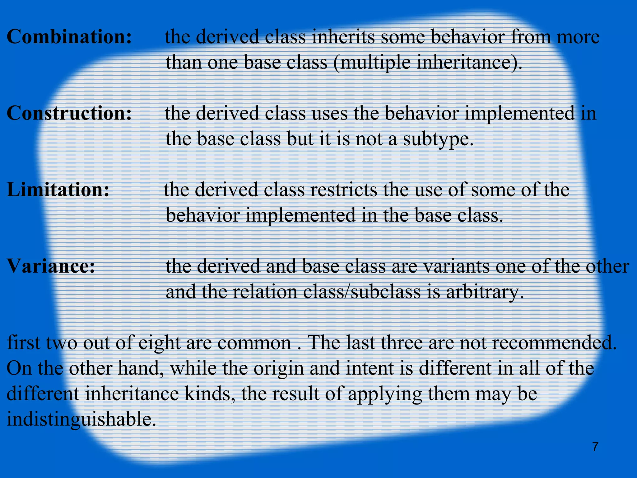 7
Combination: the derived class inherits some behavior from more
than one base class (multiple inheritance).
Construction: the derived class uses the behavior implemented in
the base class but it is not a subtype.
Limitation: the derived class restricts the use of some of the
behavior implemented in the base class.
Variance: the derived and base class are variants one of the other
and the relation class/subclass is arbitrary.
first two out of eight are common . The last three are not recommended.
On the other hand, while the origin and intent is different in all of the
different inheritance kinds, the result of applying them may be
indistinguishable.
 