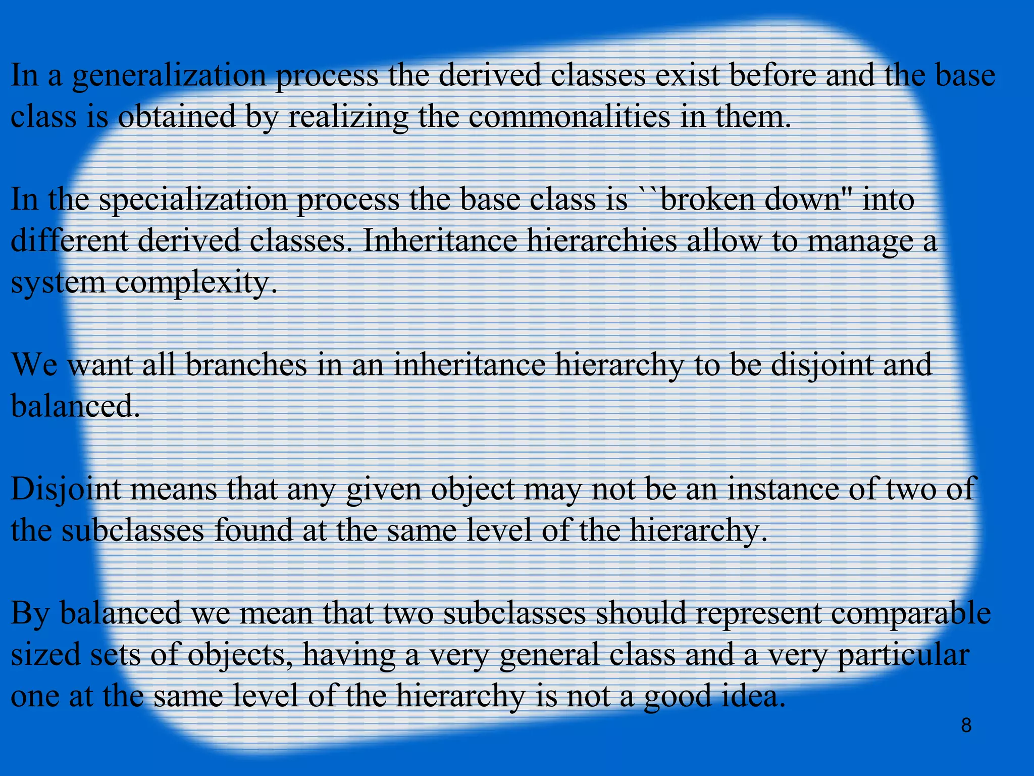 8
In a generalization process the derived classes exist before and the base
class is obtained by realizing the commonalities in them.
In the specialization process the base class is ``broken down'' into
different derived classes. Inheritance hierarchies allow to manage a
system complexity.
We want all branches in an inheritance hierarchy to be disjoint and
balanced.
Disjoint means that any given object may not be an instance of two of
the subclasses found at the same level of the hierarchy.
By balanced we mean that two subclasses should represent comparable
sized sets of objects, having a very general class and a very particular
one at the same level of the hierarchy is not a good idea.
 