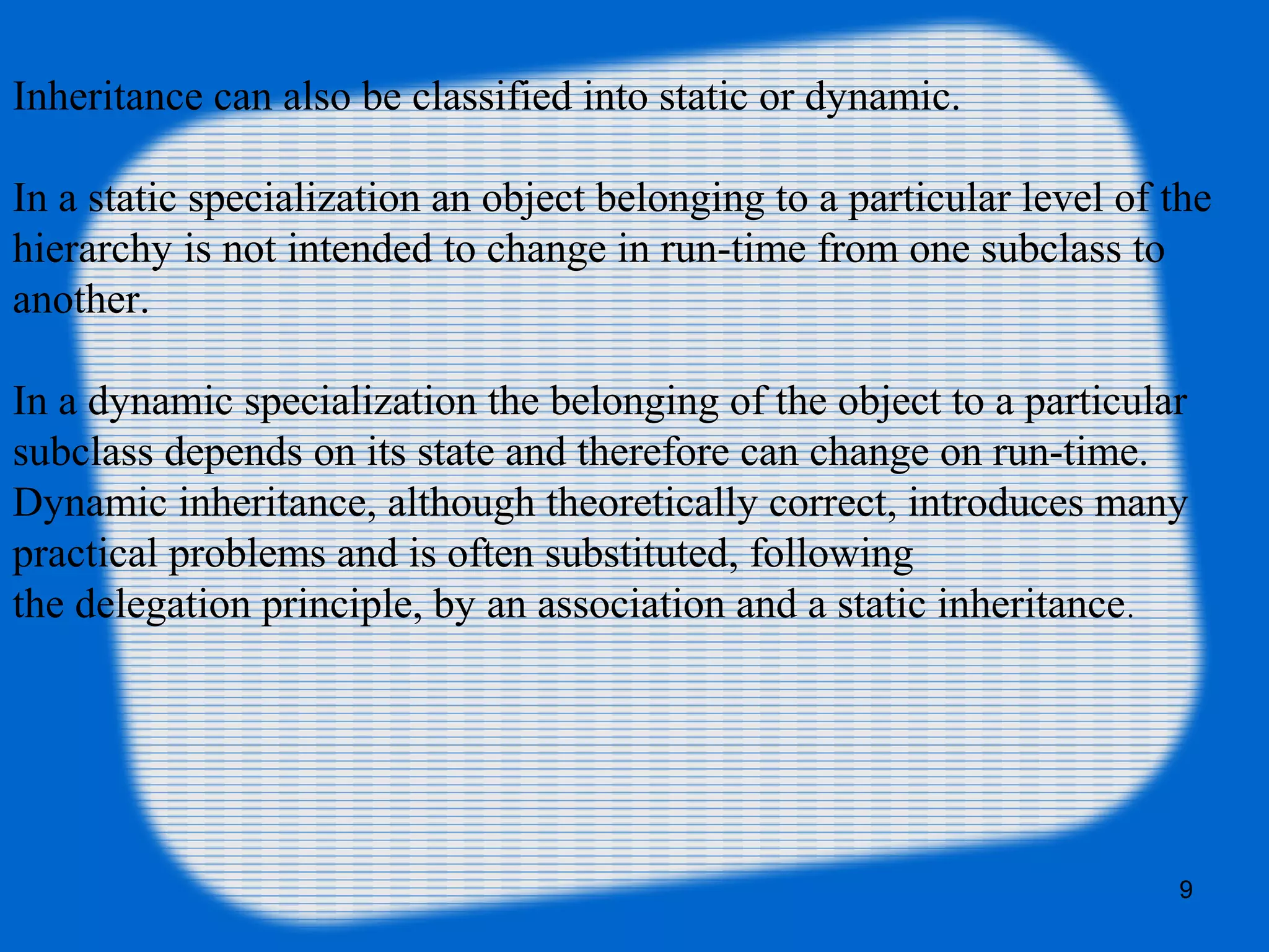 9
Inheritance can also be classified into static or dynamic.
In a static specialization an object belonging to a particular level of the
hierarchy is not intended to change in run-time from one subclass to
another.
In a dynamic specialization the belonging of the object to a particular
subclass depends on its state and therefore can change on run-time.
Dynamic inheritance, although theoretically correct, introduces many
practical problems and is often substituted, following
the delegation principle, by an association and a static inheritance.
 