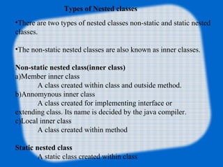 Types of Nested classes
•There are two types of nested classes non-static and static nested
classes.
•The non-static nested classes are also known as inner classes.
Non-static nested class(inner class)
a)Member inner class
A class created within class and outside method.
b)Annomynous inner class
A class created for implementing interface or
extending class. Its name is decided by the java compiler.
c)Local inner class
A class created within method
Static nested class
A static class created within class
 