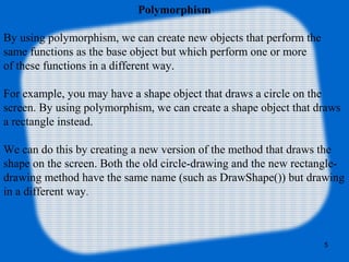 5
Polymorphism
By using polymorphism, we can create new objects that perform the
same functions as the base object but which perform one or more
of these functions in a different way.
For example, you may have a shape object that draws a circle on the
screen. By using polymorphism, we can create a shape object that draws
a rectangle instead.
We can do this by creating a new version of the method that draws the
shape on the screen. Both the old circle-drawing and the new rectangle-
drawing method have the same name (such as DrawShape()) but drawing
in a different way.
 