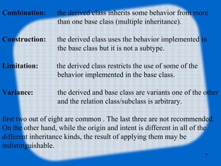 7
Combination: the derived class inherits some behavior from more
than one base class (multiple inheritance).
Construction: the derived class uses the behavior implemented in
the base class but it is not a subtype.
Limitation: the derived class restricts the use of some of the
behavior implemented in the base class.
Variance: the derived and base class are variants one of the other
and the relation class/subclass is arbitrary.
first two out of eight are common . The last three are not recommended.
On the other hand, while the origin and intent is different in all of the
different inheritance kinds, the result of applying them may be
indistinguishable.
 