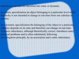 9
Inheritance can also be classified into static or dynamic.
In a static specialization an object belonging to a particular level of the
hierarchy is not intended to change in run-time from one subclass to
another.
In a dynamic specialization the belonging of the object to a particular
subclass depends on its state and therefore can change on run-time.
Dynamic inheritance, although theoretically correct, introduces many
practical problems and is often substituted, following
the delegation principle, by an association and a static inheritance.
 