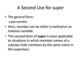 A Second Use for super
• The general form:
super.member
• Here, member can be either a method or an
instance variable.
• This second form of super is most applicable
to situations in which member names of a
subclass hide members by the same name in
the superclass.
 