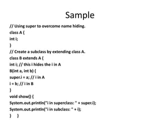 Sample
// Using super to overcome name hiding.
class A {
int i;
}
// Create a subclass by extending class A.
class B extends A {
int i; // this i hides the i in A
B(int a, int b) {
super.i = a; // i in A
i = b; // i in B
}
void show() {
System.out.println("i in superclass: " + super.i);
System.out.println("i in subclass: " + i);
} }
 